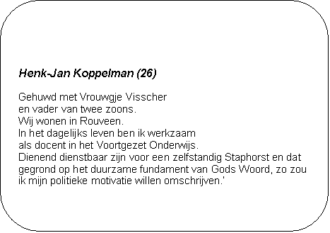 Henk-Jan Koppelman (26) - Gehuwd met Vrouwgje Visscher 
en vader van twee zoons. 
Wij wonen in Rouveen. 
In het dagelijks leven ben ik werkzaam 
als docent in het Voortgezet Onderwijs. 
Dienend dienstbaar zijn voor een zelfstandig Staphorst en dat gegrond op het duurzame fundament van Gods Woord, zo zou ik mijn politieke motivatie willen omschrijven.

