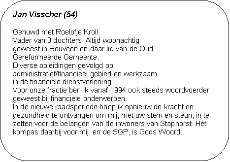 Jan Visscher (54) - Gehuwd met Roelofje Kroll. 
Vader van 3 dochters. Altijd woonachtig 
geweest in Rouveen en daar lid van de Oud 
Gereformeerde Gemeente. 
Diverse opleidingen gevolgd op 
administratief/financieel gebied en werkzaam 
in de financiële dienstverlening. 
Voor onze fractie ben ik vanaf 1994 ook steeds woordvoerder geweest bij financiële onderwerpen. 
In de nieuwe raadsperiode hoop ik opnieuw de kracht en ge-zondheid te ontvangen om mij, met uw stem en steun, in te zetten voor de belangen van de inwoners van Staphorst. Hét kompas daarbij voor mij, en de SGP, is Gods Woord.

