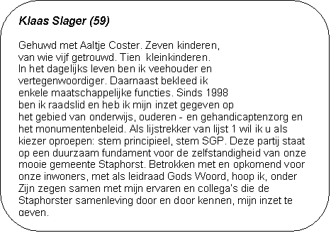 Klaas Slager (59) - Gehuwd met Aaltje Coster. Zeven kinderen, 
van wie vijf getrouwd. Tien  kleinkinderen. 
In het dagelijks leven ben ik veehouder en 
vertegenwoordiger. Daarnaast bekleed ik 
enkele maatschappelijke functies. Sinds 1998 
ben ik raadslid en heb ik mijn inzet gegeven op 
het gebied van onderwijs, ouderen - en gehandicaptenzorg en het monumentenbeleid. Als lijstrekker van lijst 1 wil ik u als kie-zer oproepen: stem principieel, stem SGP. Deze partij staat  op een duurzaam fundament voor de zelfstandigheid van onze mooie gemeente Staphorst. Betrokken met en opkomend voor onze inwoners, met als leidraad Gods Woord, hoop ik, onder Zijn zegen samen met mijn ervaren en collegas die de Stap-horster samenleving door en door kennen, mijn inzet te geven.

