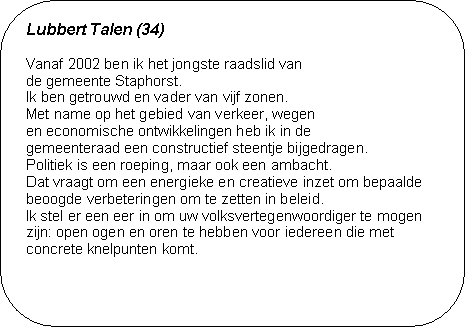 Lubbert Talen (34) - Vanaf 2002 ben ik het jongste raadslid van 
de gemeente Staphorst. 
Ik ben getrouwd en vader van vijf zonen. 
Met name op het gebied van verkeer, wegen 
en economische ontwikkelingen heb ik in de 
gemeenteraad een constructief steentje bijgedragen.  
Politiek is een roeping, maar ook een ambacht. 
Dat vraagt om een energieke en creatieve inzet om bepaalde beoogde verbeteringen om te zetten in beleid. 
Ik stel er een eer in om uw volksvertegenwoordiger te mogen zijn: open ogen en oren te hebben voor iedereen die met con-crete knelpunten komt.

