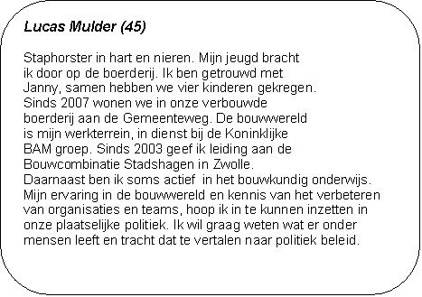 Lucas Mulder (45) - Staphorster in hart en nieren. Mijn jeugd bracht
ik door op de boerderij. Ik ben getrouwd met 
Janny, samen hebben we vier kinderen gekregen. 
Sinds 2007 wonen we in onze verbouwde 
boerderij aan de Gemeenteweg. De bouwwereld 
is mijn werkterrein, in dienst bij de Koninklijke 
BAM groep. Sinds 2003 geef ik leiding aan de 
Bouwcombinatie Stadshagen in Zwolle. 
Daarnaast ben ik soms actief  in het bouwkundig onderwijs. 
Mijn ervaring in de bouwwereld en kennis van het verbeteren van organisaties en teams, hoop ik in te kunnen inzetten in onze plaatselijke politiek. Ik wil graag weten wat er onder mensen leeft en tracht dat te vertalen naar politiek beleid.

