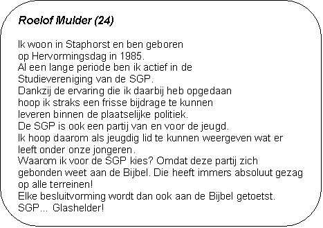 Roelof Mulder (24) - Ik woon in Staphorst en ben geboren 
op Hervormingsdag in 1985.
Al een lange periode ben ik actief in de 
Studievereniging van de SGP. 
Dankzij de ervaring die ik daarbij heb opgedaan 
hoop ik straks een frisse bijdrage te kunnen 
leveren binnen de plaatselijke politiek. 
De SGP is ook een partij van en voor de jeugd. 
Ik hoop daarom als jeugdig lid te kunnen weergeven wat er leeft onder onze jongeren. 
Waarom ik voor de SGP kies? Omdat deze partij zich gebon-den weet aan de Bijbel. Die heeft immers absoluut gezag op alle terreinen! 
Elke besluitvorming wordt dan ook aan de Bijbel getoetst. 
SGP Glashelder!	















